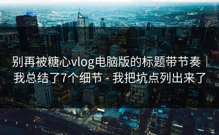 别再被糖心vlog电脑版的标题带节奏｜我总结了7个细节 - 我把坑点列出来了