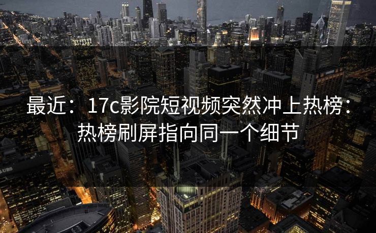 最近：17c影院短视频突然冲上热榜：热榜刷屏指向同一个细节