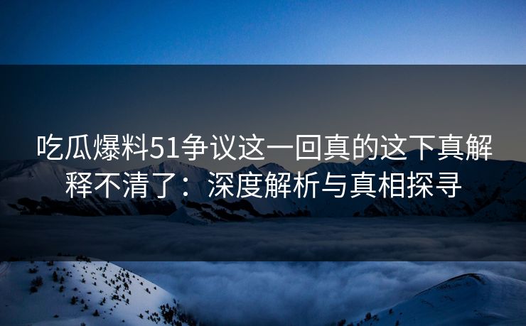 吃瓜爆料51争议这一回真的这下真解释不清了：深度解析与真相探寻