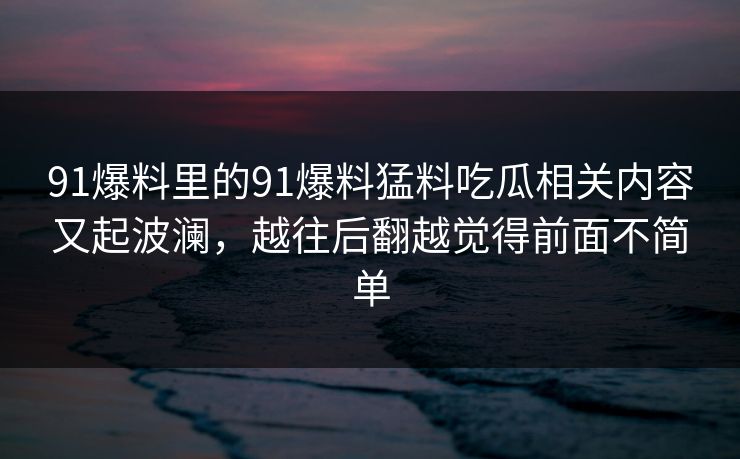 91爆料里的91爆料猛料吃瓜相关内容又起波澜，越往后翻越觉得前面不简单