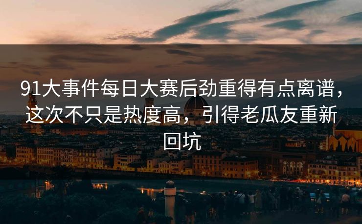 91大事件每日大赛后劲重得有点离谱，这次不只是热度高，引得老瓜友重新回坑