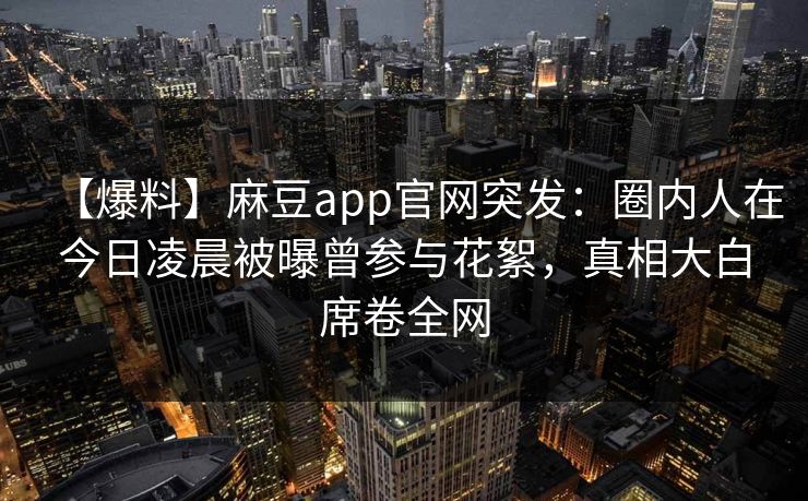 【爆料】麻豆app官网突发：圈内人在今日凌晨被曝曾参与花絮，真相大白席卷全网