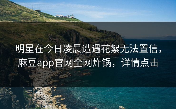 明星在今日凌晨遭遇花絮无法置信，麻豆app官网全网炸锅，详情点击