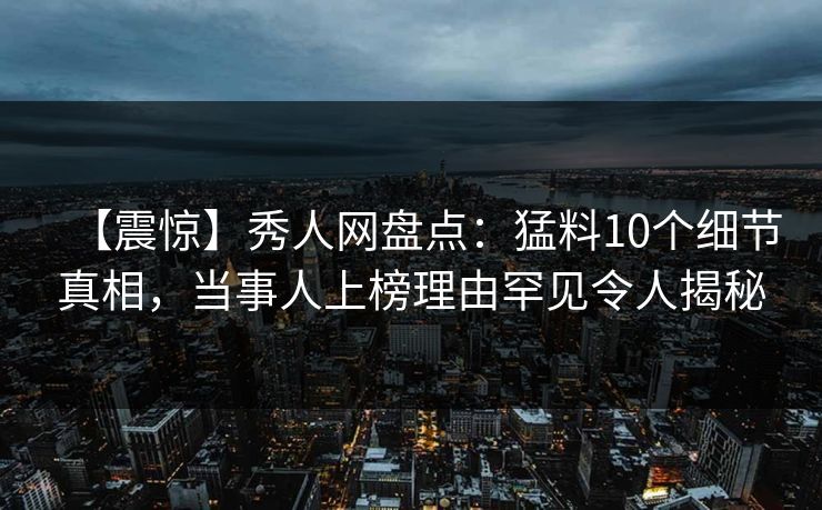 【震惊】秀人网盘点：猛料10个细节真相，当事人上榜理由罕见令人揭秘
