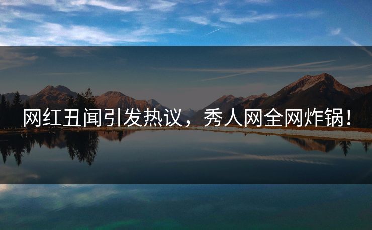 网红丑闻引发热议，秀人网全网炸锅！