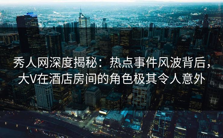 秀人网深度揭秘:热点事件风波背后,大V在酒店房间的角色极其令人意外 秀人网深度揭秘:热点事件风波背后,大V在酒店房间的角色极其令人意外