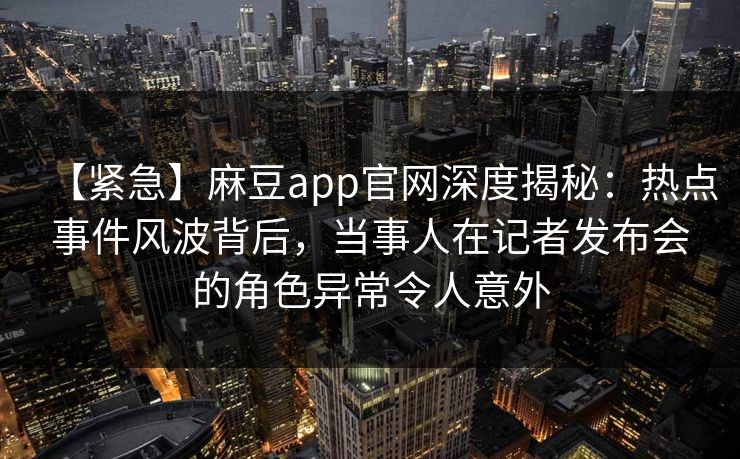 【紧急】麻豆app官网深度揭秘：热点事件风波背后，当事人在记者发布会的角色异常令人意外