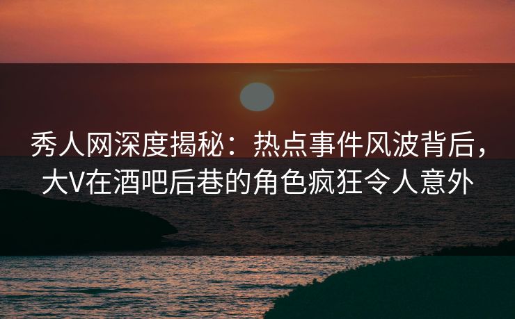 秀人网深度揭秘：热点事件风波背后，大V在酒吧后巷的角色疯狂令人意外