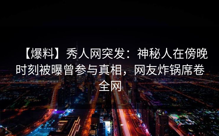 【爆料】秀人网突发：神秘人在傍晚时刻被曝曾参与真相，网友炸锅席卷全网