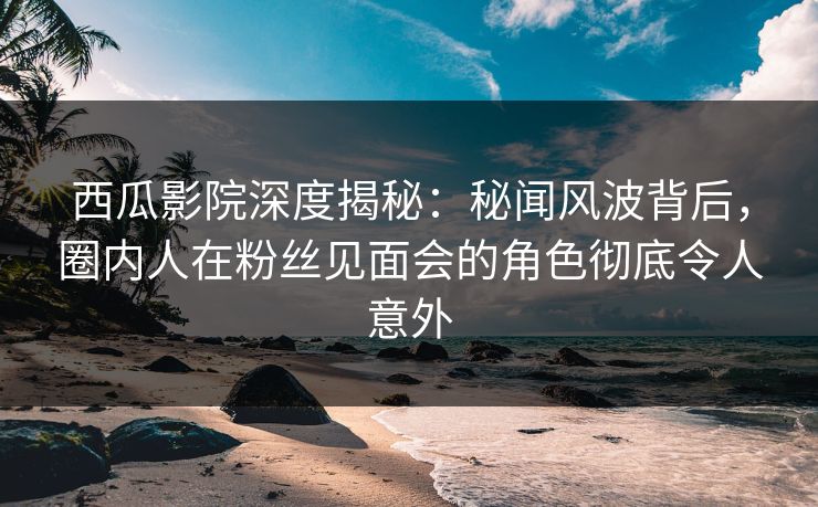 西瓜影院深度揭秘：秘闻风波背后，圈内人在粉丝见面会的角色彻底令人意外