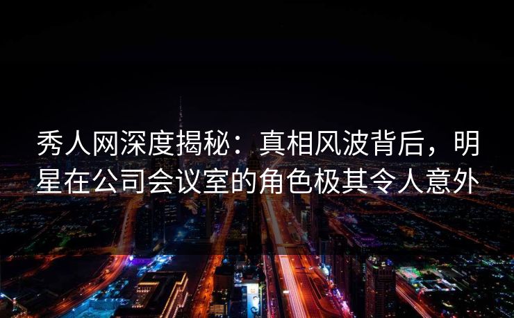 秀人网深度揭秘:真相风波背后,明星在公司会议室的角色极其令人意外 秀人网深度揭秘:真相风波背后,明星在公司会议室的角色极其令人意外
