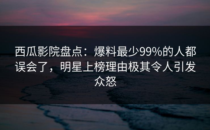 西瓜影院盘点:爆料最少99%的人都误会了,明星上榜理由极其令人引发众怒 西瓜影院盘点:爆料最少99%的人都误会了,明星上榜理由极其令人引发众怒