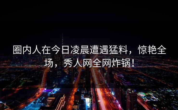 圈内人在今日凌晨遭遇猛料，惊艳全场，秀人网全网炸锅！