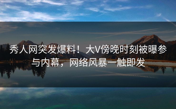 秀人网突发爆料！大V傍晚时刻被曝参与内幕，网络风暴一触即发