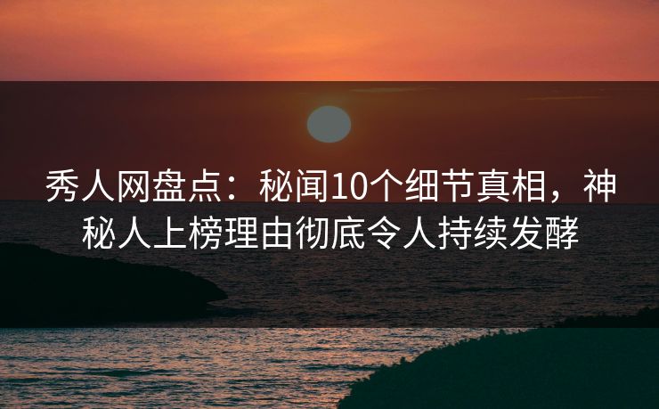 秀人网盘点：秘闻10个细节真相，神秘人上榜理由彻底令人持续发酵