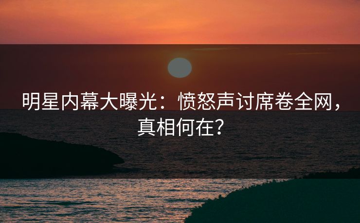 明星内幕大曝光：愤怒声讨席卷全网，真相何在？