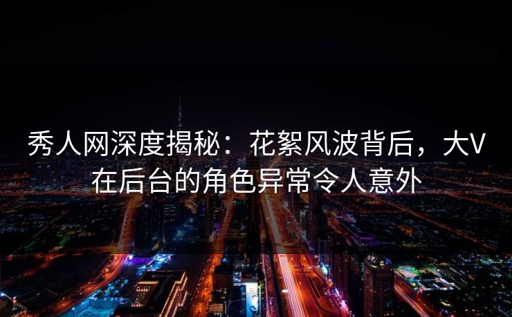 秀人网深度揭秘：花絮风波背后，大V在后台的角色异常令人意外