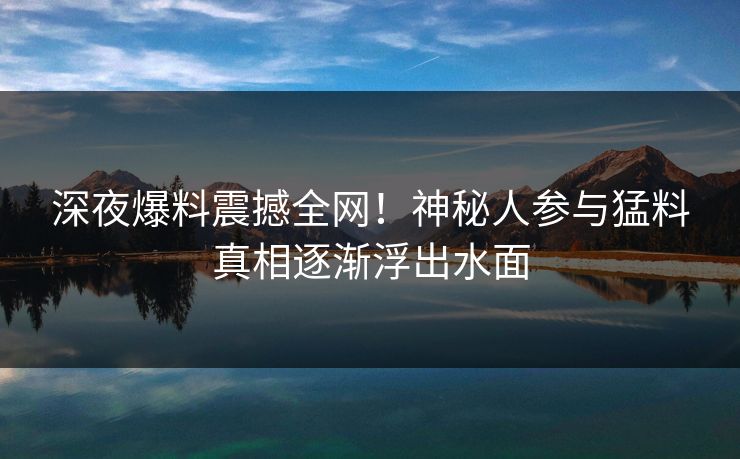 深夜爆料震撼全网!神秘人参与猛料真相逐渐浮出水面 深夜爆料震撼全网!神秘人参与猛料真相逐渐浮出水面