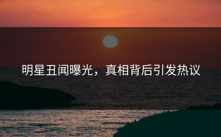 明星丑闻曝光，真相背后引发热议