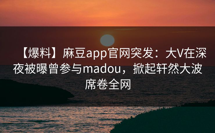 【爆料】麻豆app官网突发：大V在深夜被曝曾参与madou，掀起轩然大波席卷全网