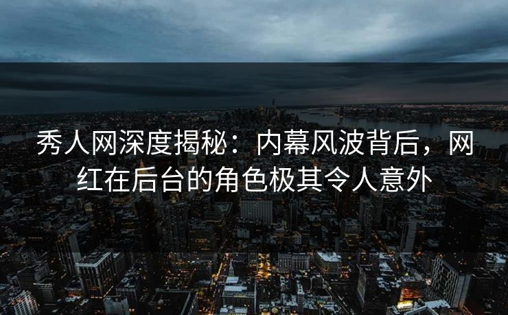 秀人网深度揭秘：内幕风波背后，网红在后台的角色极其令人意外