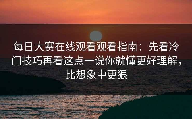 每日大赛在线观看观看指南：先看冷门技巧再看这点一说你就懂更好理解，比想象中更狠