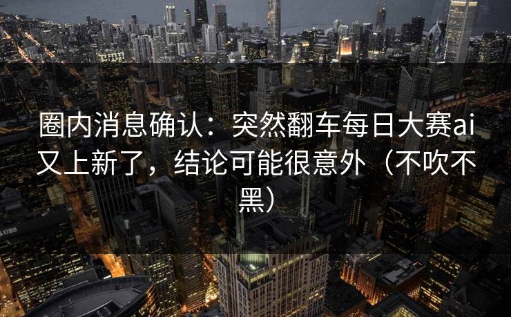 圈内消息确认：突然翻车每日大赛ai又上新了，结论可能很意外（不吹不黑）