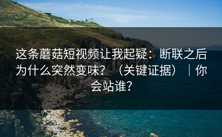这条蘑菇短视频让我起疑：断联之后为什么突然变味？（关键证据）｜你会站谁？